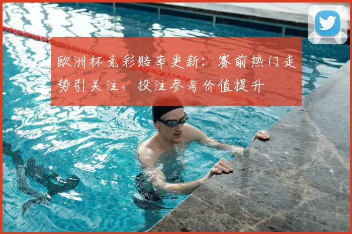 欧洲杯竞彩赔率更新:赛前热门走势引关注,投注参考价值提升