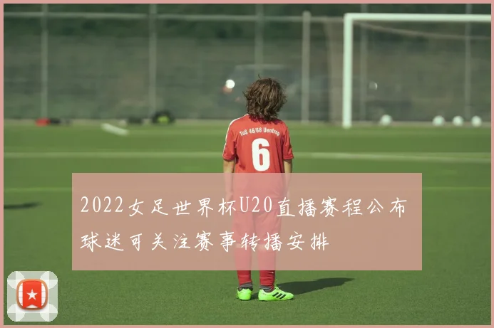 2022女足世界杯U20直播赛程公布 球迷可关注赛事转播安排