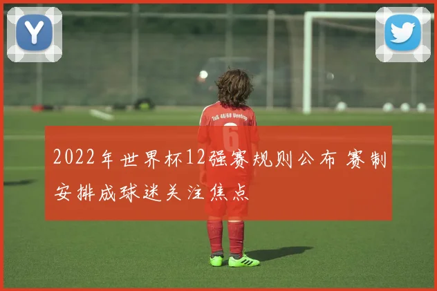 2022年世界杯12强赛规则公布 赛制安排成球迷关注焦点
