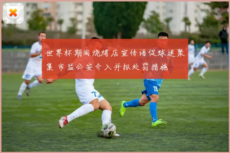 世界杯期间烧烤店宣传语促球迷聚集 市监公安介入并拟处罚措施