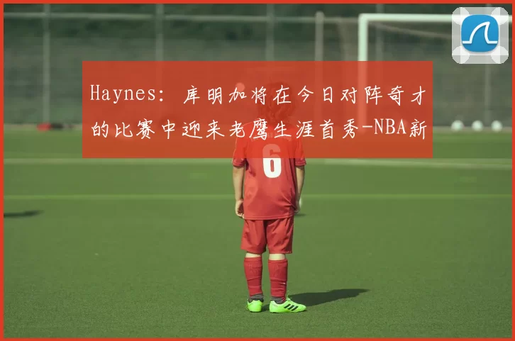 Haynes：库明加将在今日对阵奇才的比赛中迎来老鹰生涯首秀-NBA新闻
