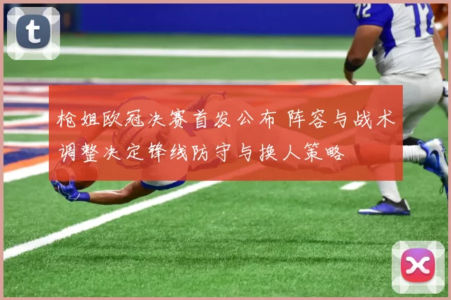 枪姐欧冠决赛首发公布 阵容与战术调整决定锋线防守与换人策略