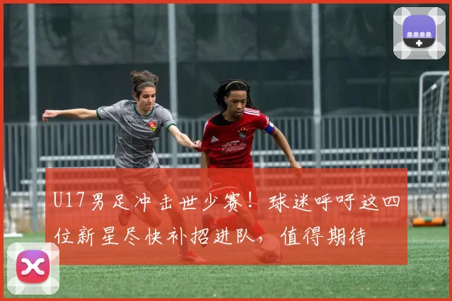 U17男足冲击世少赛！球迷呼吁这四位新星尽快补招进队，值得期待