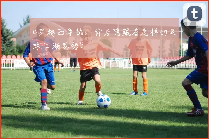 c罗梅西争执，背后隐藏着怎样的足球江湖恩怨？