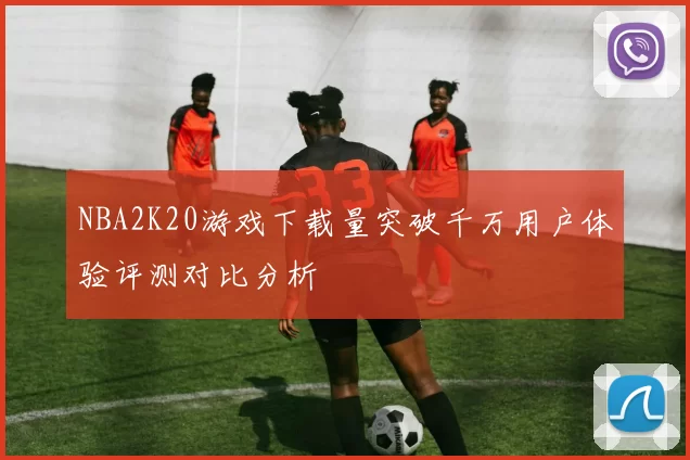 NBA2K20游戏下载量突破千万用户体验评测对比分析