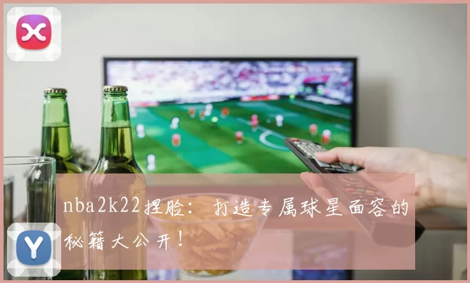 nba2k22捏脸：打造专属球星面容的秘籍大公开！