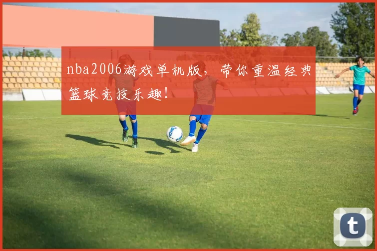 nba2006游戏单机版，带你重温经典篮球竞技乐趣！