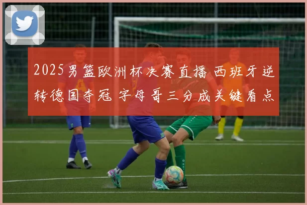2025男篮欧洲杯决赛直播 西班牙逆转德国夺冠 字母哥三分成关键看点