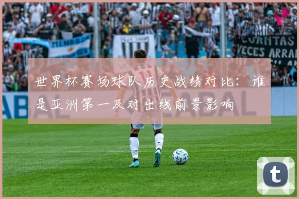 世界杯赛场球队历史战绩对比：谁是亚洲第一及对出线前景影响