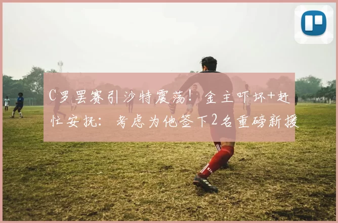 C罗罢赛引沙特震荡！金主吓坏+赶忙安抚：考虑为他签下2名重磅新援