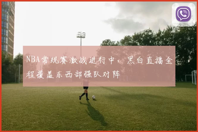 NBA常规赛激战进行中，黑白直播全程覆盖东西部强队对阵