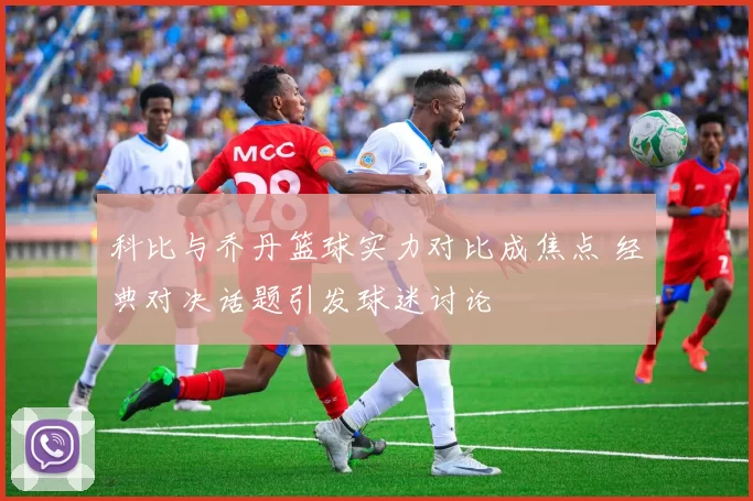 科比与乔丹篮球实力对比成焦点 经典对决话题引发球迷讨论