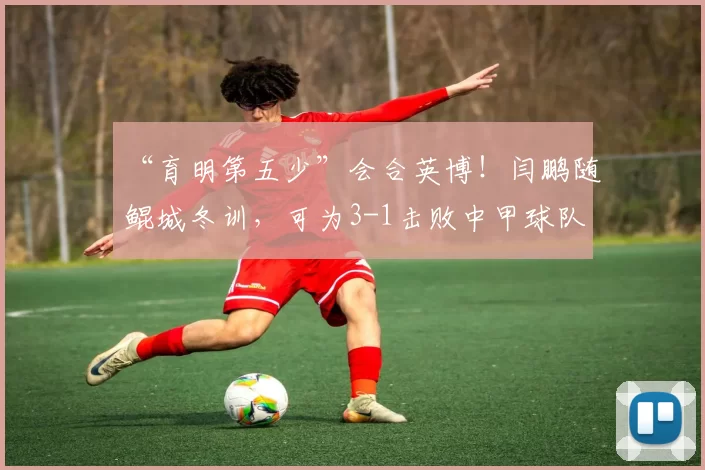 “育明第五少”会合英博！闫鹏随鲲城冬训，可为3-1击败中甲球队