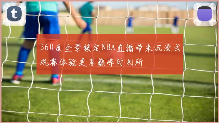 360度全景锁定NBA直播带来沉浸式观赛体验更享巅峰时刻所