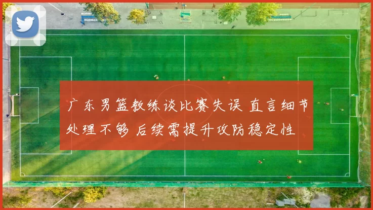 广东男篮教练谈比赛失误 直言细节处理不够 后续需提升攻防稳定性