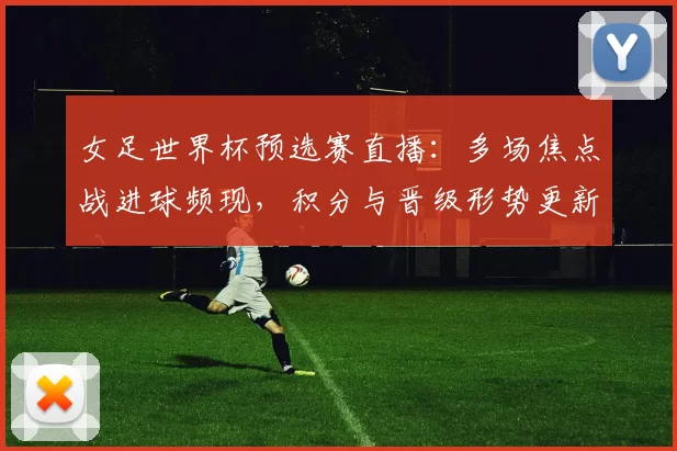 女足世界杯预选赛直播：多场焦点战进球频现，积分与晋级形势更新