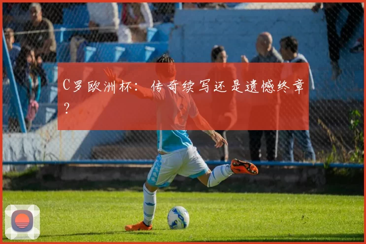 C罗欧洲杯：传奇续写还是遗憾终章？