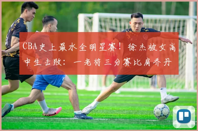 CBA史上最水全明星赛！徐杰被女高中生击败：一老将三分赛比肩乔丹_大赛_俞泽辰_满分