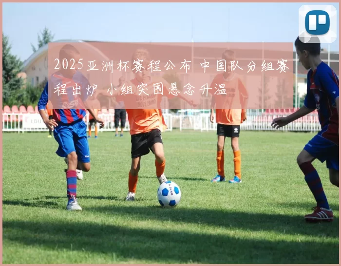 2025亚洲杯赛程公布 中国队分组赛程出炉 小组突围悬念升温