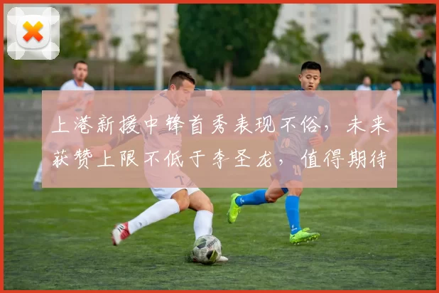 上港新援中锋首秀表现不俗，未来获赞上限不低于李圣龙，值得期待