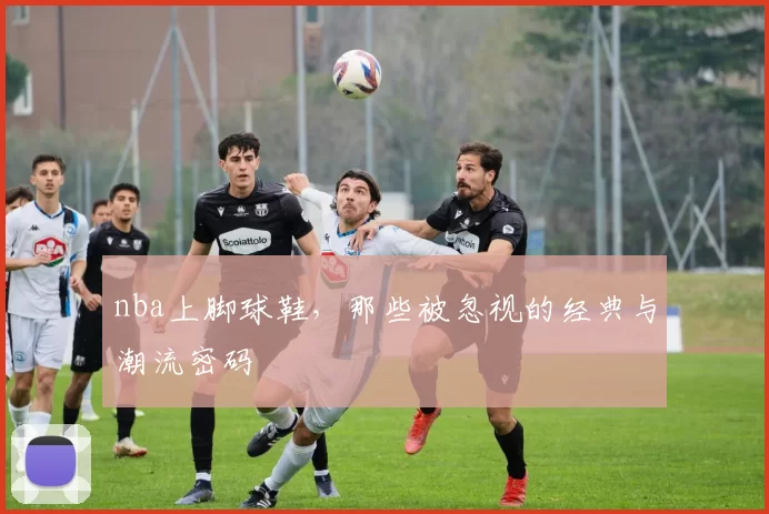 nba上脚球鞋，那些被忽视的经典与潮流密码