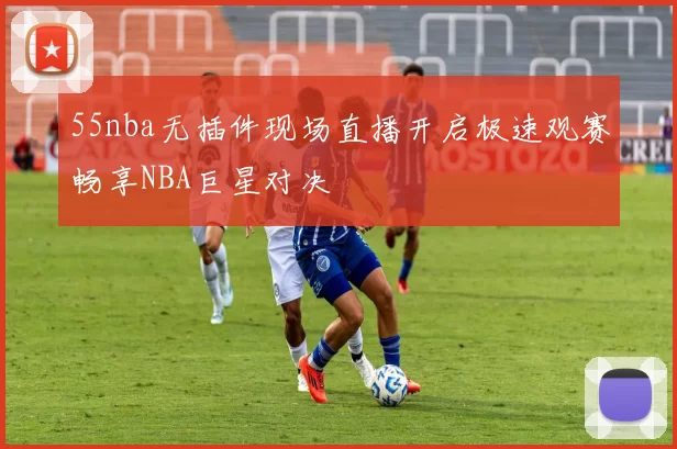 55nba无插件现场直播开启极速观赛畅享NBA巨星对决