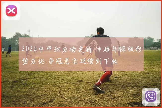 2026中甲积分榜更新 冲超与保级形势分化 争冠悬念延续到下轮