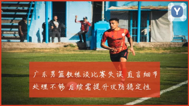 广东男篮教练谈比赛失误 直言细节处理不够 后续需提升攻防稳定性