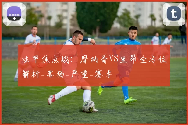 法甲焦点战：摩纳哥VS里昂全方位解析_客场_严重_赛季