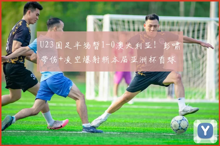 U23国足半场暂1-0澳大利亚！彭啸带伤+凌空爆射斩本届亚洲杯首球