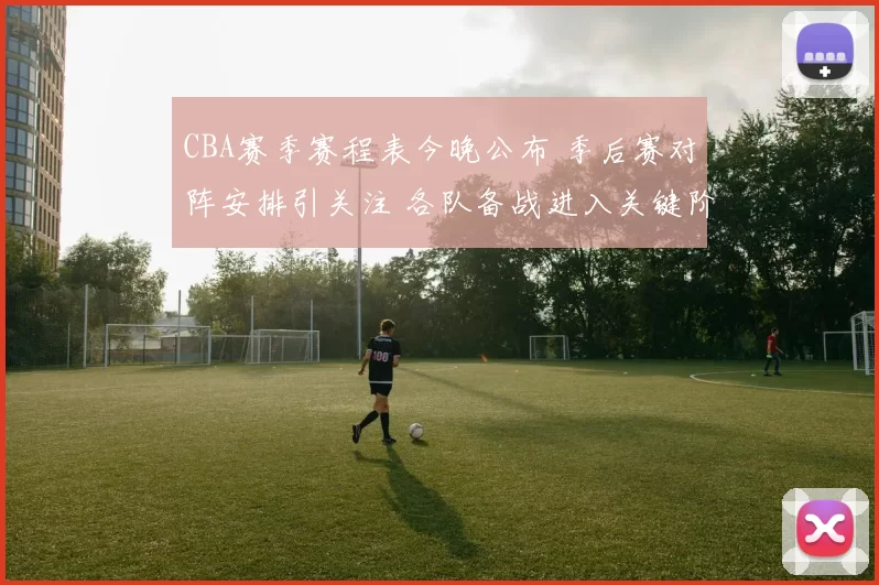 CBA赛季赛程表今晚公布 季后赛对阵安排引关注 各队备战进入关键阶段