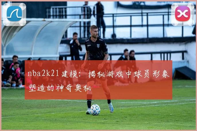 nba2k21建模：揭秘游戏中球员形象塑造的神奇奥秘