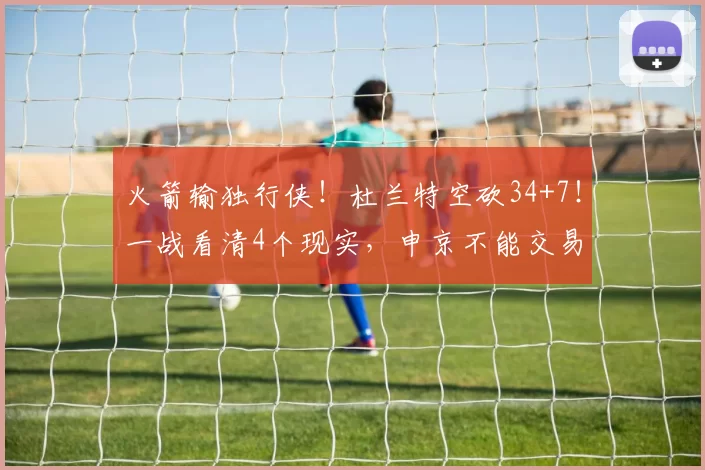 火箭输独行侠！杜兰特空砍34+7！一战看清4个现实，申京不能交易