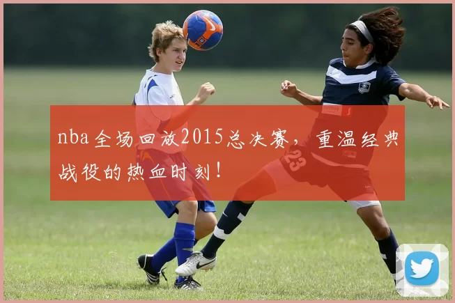 nba全场回放2015总决赛，重温经典战役的热血时刻！