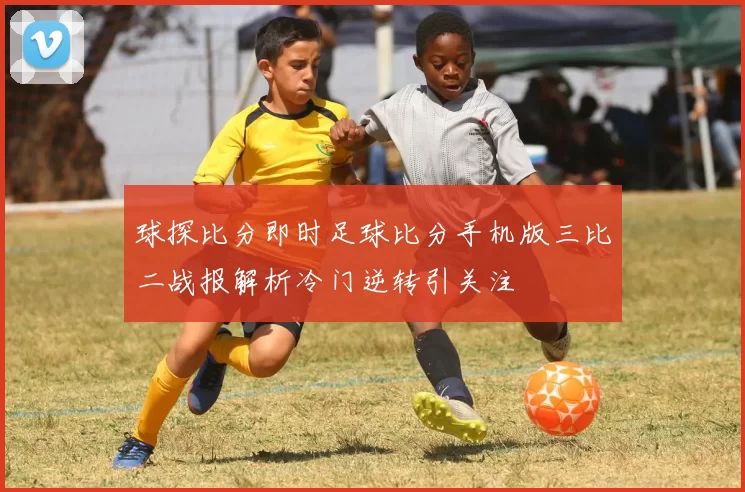 球探比分即时足球比分手机版三比二战报解析冷门逆转引关注