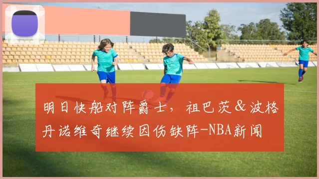 明日快船对阵爵士，祖巴茨＆波格丹诺维奇继续因伤缺阵-NBA新闻