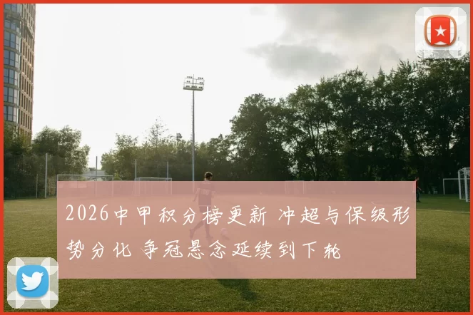 2026中甲积分榜更新 冲超与保级形势分化 争冠悬念延续到下轮
