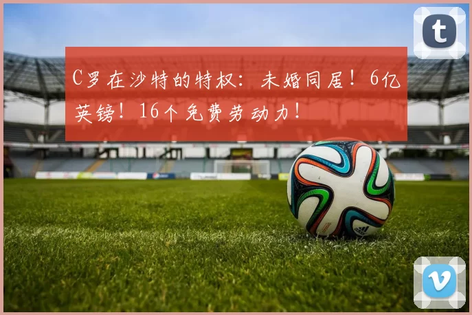 C罗在沙特的特权：未婚同居！6亿英镑！16个免费劳动力！