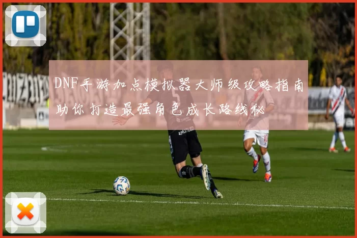 DNF手游加点模拟器大师级攻略指南助你打造最强角色成长路线秘