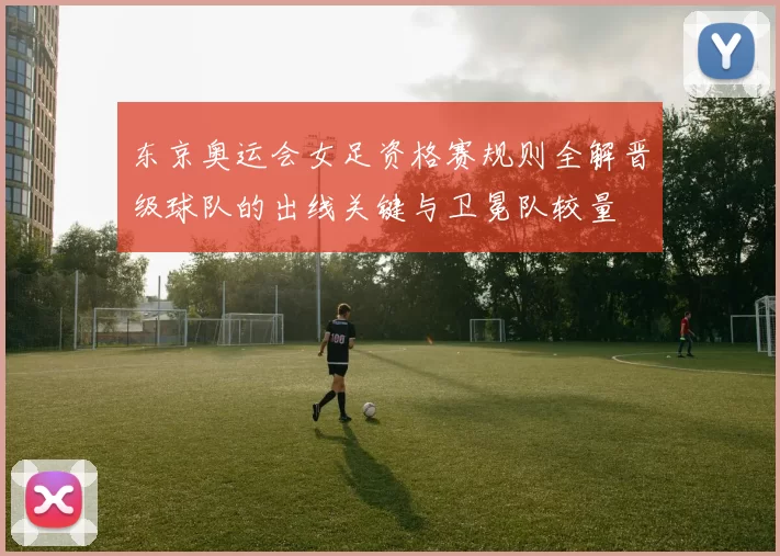 东京奥运会女足资格赛规则全解晋级球队的出线关键与卫冕队较量