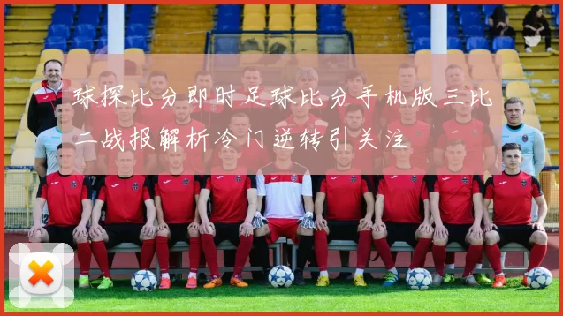 球探比分即时足球比分手机版三比二战报解析冷门逆转引关注
