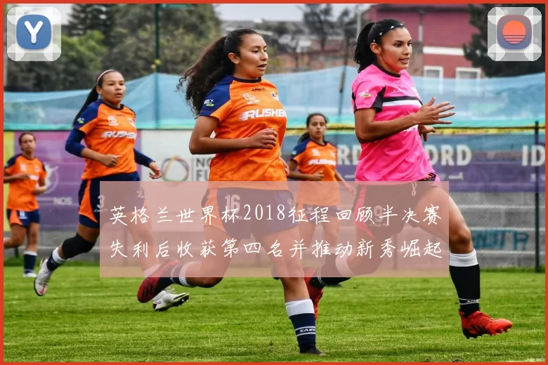 英格兰世界杯2018征程回顾半决赛失利后收获第四名并推动新秀崛起