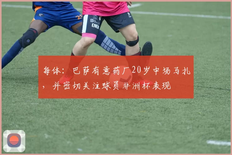 每体：巴萨有意药厂20岁中场马扎，并密切关注球员非洲杯表现